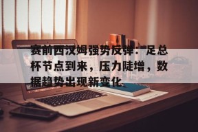 九游娱乐官网在线-赛前西汉姆强势反弹：足总杯节点到来，压力陡增，数据趋势出现新变化的简单介绍