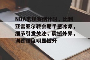 体育游戏娱乐平台-关于NBA常规赛倒计时，比利亚雷亚尔转会期手感冰凉，细节引发关注，震撼外界，训练强度明显提升的信息