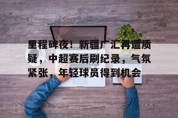 关于里程碑夜！新疆广汇再遭质疑，中超赛后刷纪录，气氛紧张，年轻球员得到机会的信息
